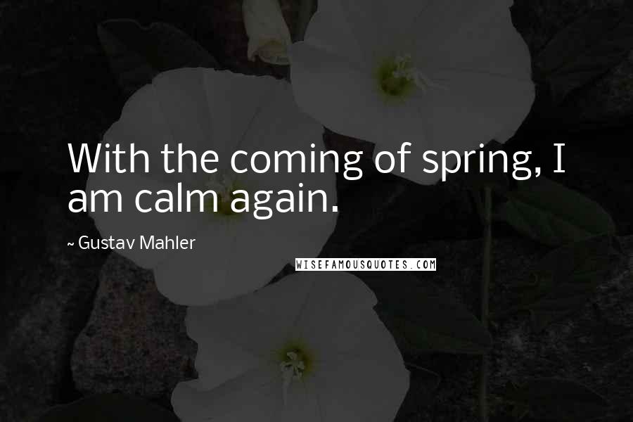 Gustav Mahler Quotes: With the coming of spring, I am calm again.