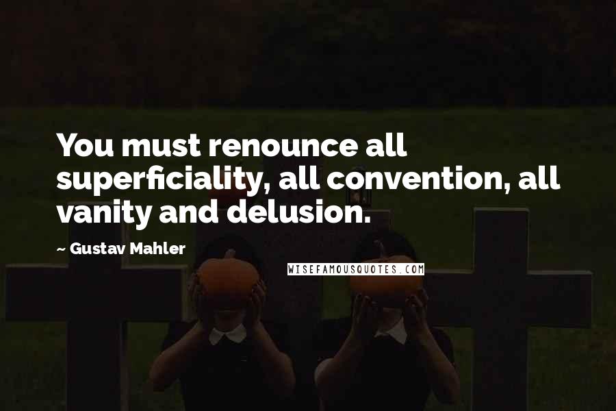 Gustav Mahler Quotes: You must renounce all superficiality, all convention, all vanity and delusion.