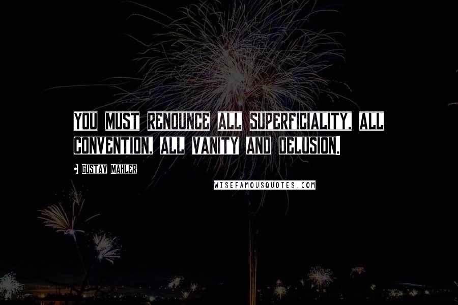 Gustav Mahler Quotes: You must renounce all superficiality, all convention, all vanity and delusion.