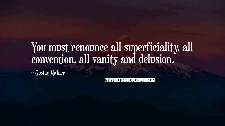 Gustav Mahler Quotes: You must renounce all superficiality, all convention, all vanity and delusion.