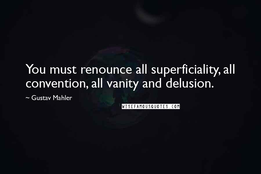 Gustav Mahler Quotes: You must renounce all superficiality, all convention, all vanity and delusion.