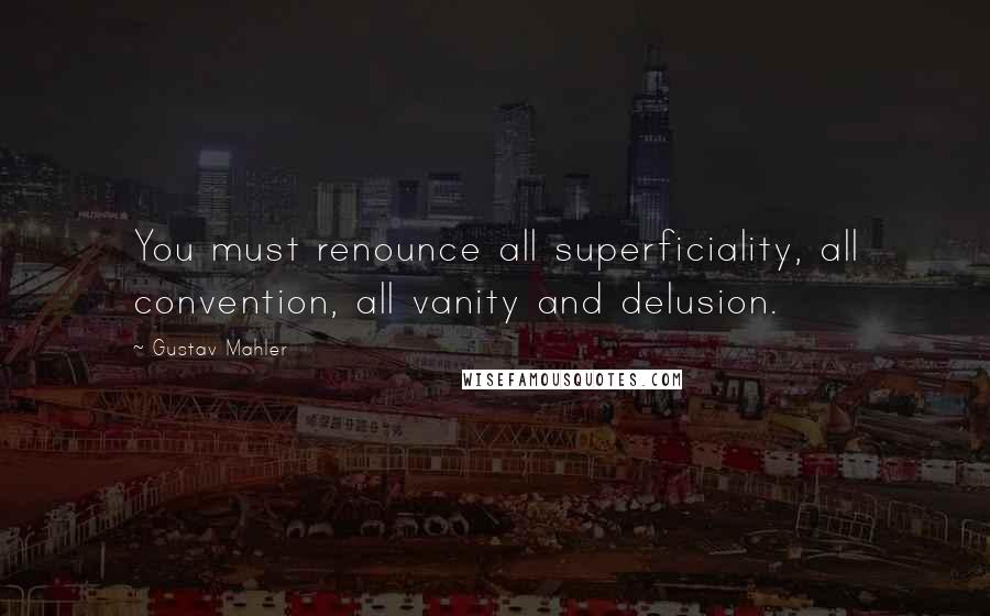 Gustav Mahler Quotes: You must renounce all superficiality, all convention, all vanity and delusion.