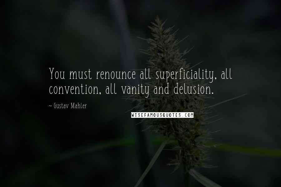 Gustav Mahler Quotes: You must renounce all superficiality, all convention, all vanity and delusion.