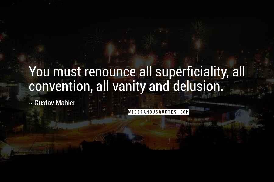 Gustav Mahler Quotes: You must renounce all superficiality, all convention, all vanity and delusion.