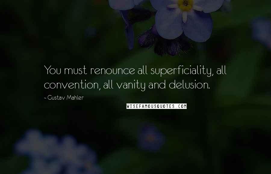 Gustav Mahler Quotes: You must renounce all superficiality, all convention, all vanity and delusion.