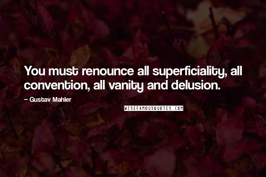 Gustav Mahler Quotes: You must renounce all superficiality, all convention, all vanity and delusion.