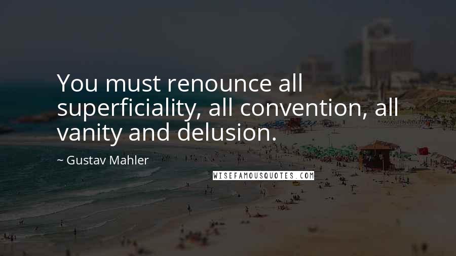 Gustav Mahler Quotes: You must renounce all superficiality, all convention, all vanity and delusion.