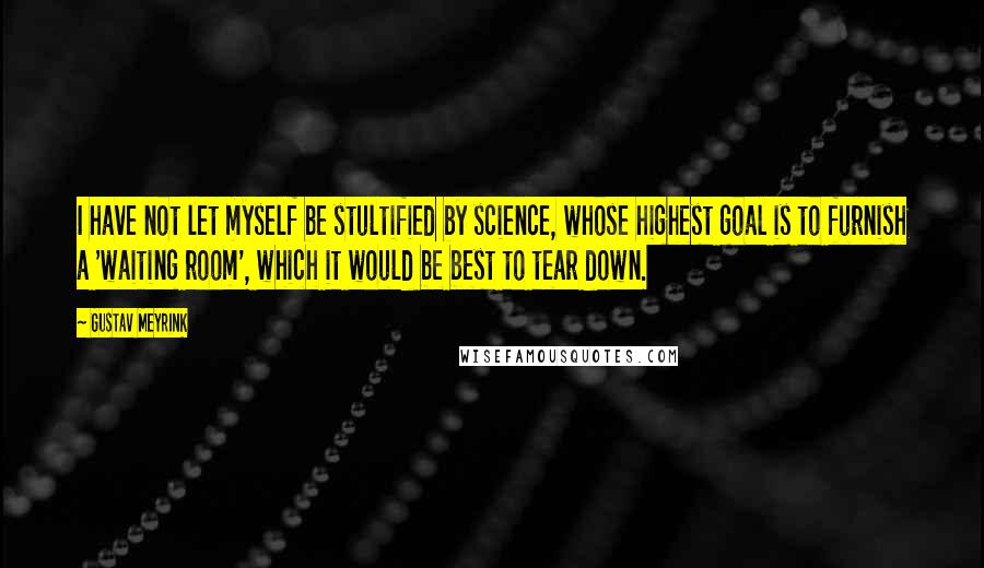 Gustav Meyrink Quotes: I have not let myself be stultified by science, whose highest goal is to furnish a 'waiting room', which it would be best to tear down.
