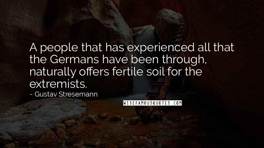 Gustav Stresemann Quotes: A people that has experienced all that the Germans have been through, naturally offers fertile soil for the extremists.