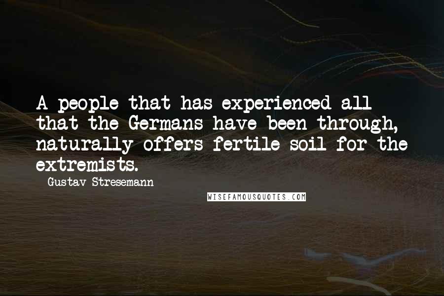 Gustav Stresemann Quotes: A people that has experienced all that the Germans have been through, naturally offers fertile soil for the extremists.