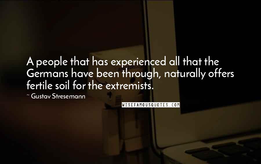 Gustav Stresemann Quotes: A people that has experienced all that the Germans have been through, naturally offers fertile soil for the extremists.