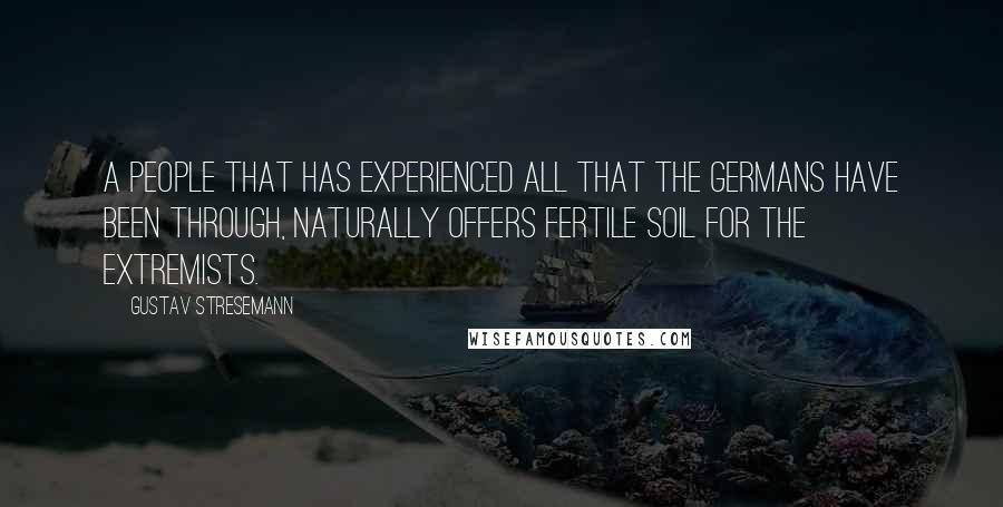 Gustav Stresemann Quotes: A people that has experienced all that the Germans have been through, naturally offers fertile soil for the extremists.