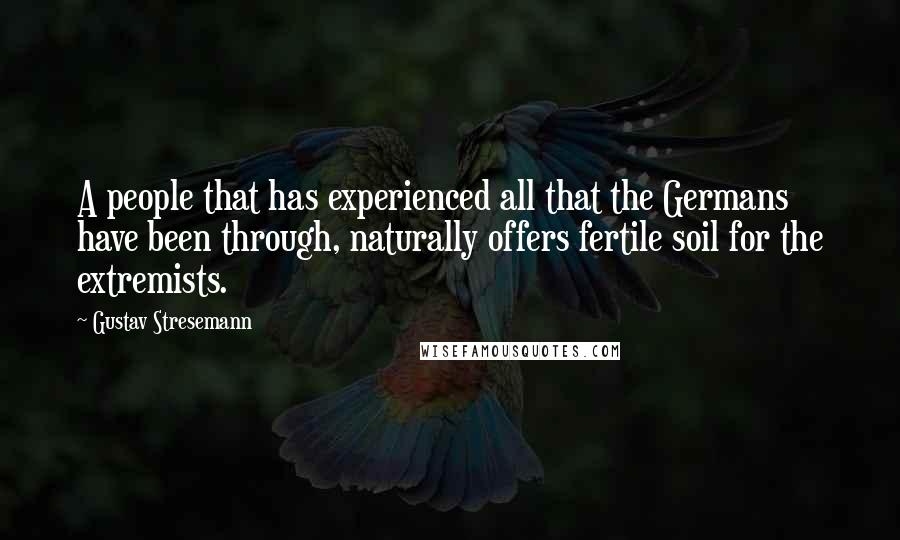 Gustav Stresemann Quotes: A people that has experienced all that the Germans have been through, naturally offers fertile soil for the extremists.