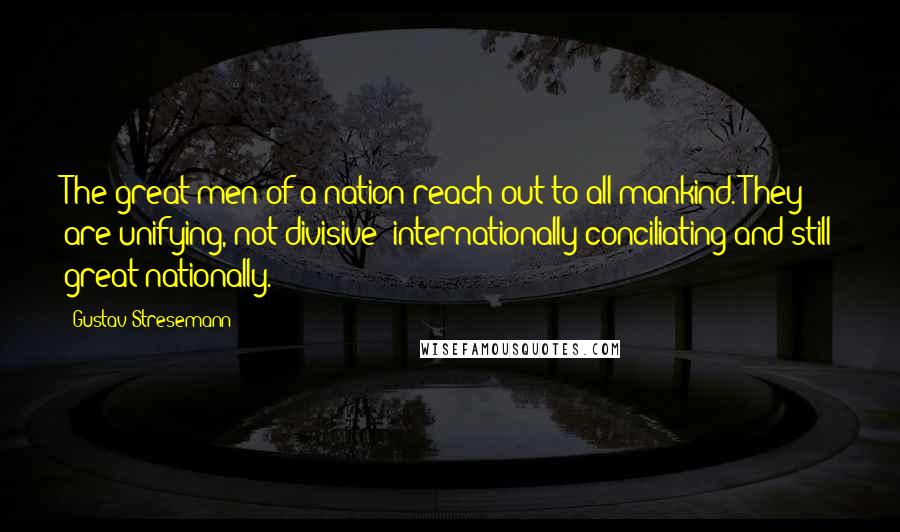 Gustav Stresemann Quotes: The great men of a nation reach out to all mankind. They are unifying, not divisive; internationally conciliating and still great nationally.