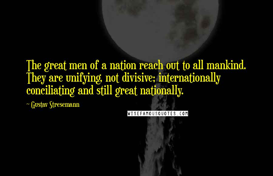 Gustav Stresemann Quotes: The great men of a nation reach out to all mankind. They are unifying, not divisive; internationally conciliating and still great nationally.