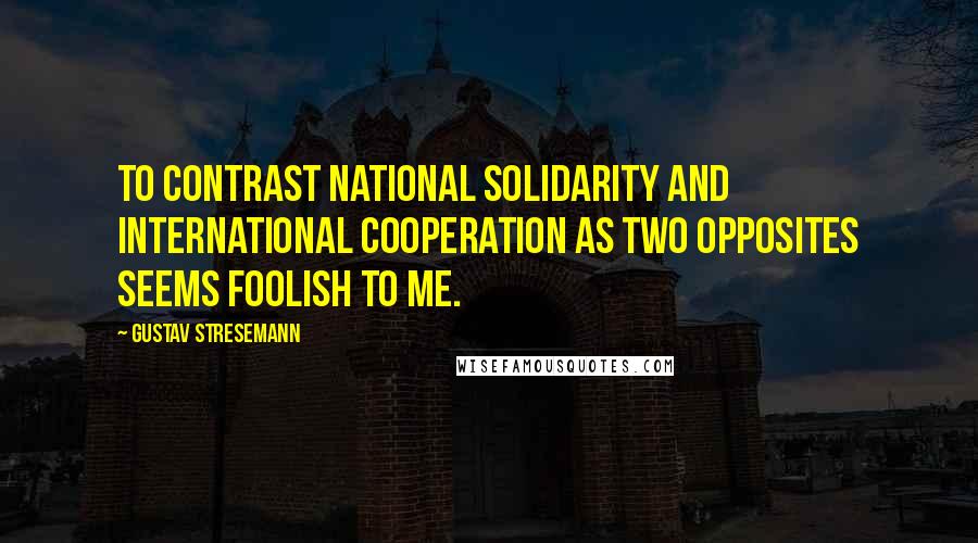 Gustav Stresemann Quotes: To contrast national solidarity and international cooperation as two opposites seems foolish to me.