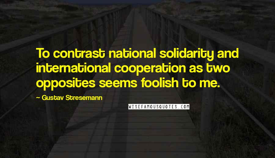 Gustav Stresemann Quotes: To contrast national solidarity and international cooperation as two opposites seems foolish to me.