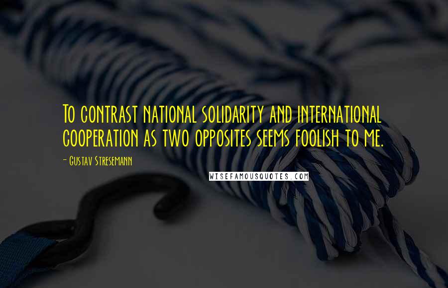 Gustav Stresemann Quotes: To contrast national solidarity and international cooperation as two opposites seems foolish to me.
