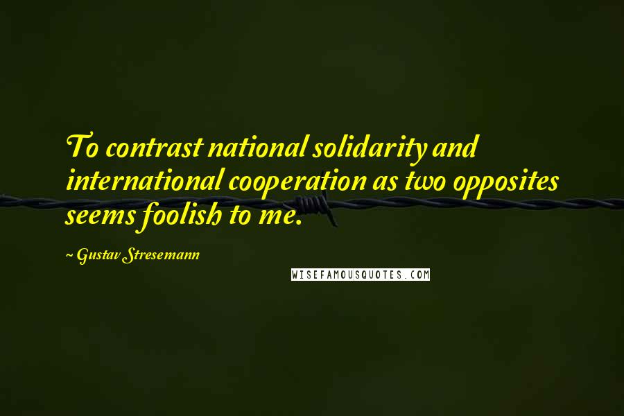 Gustav Stresemann Quotes: To contrast national solidarity and international cooperation as two opposites seems foolish to me.