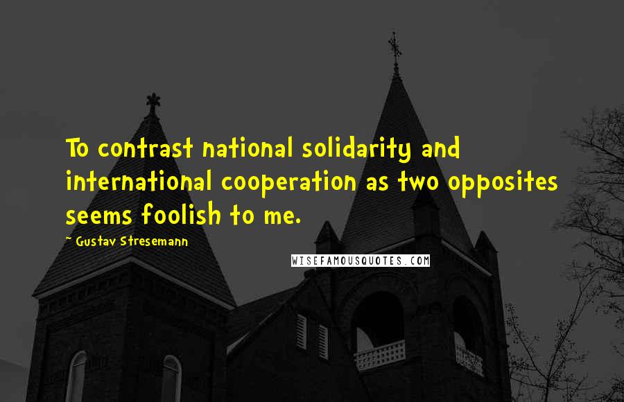 Gustav Stresemann Quotes: To contrast national solidarity and international cooperation as two opposites seems foolish to me.