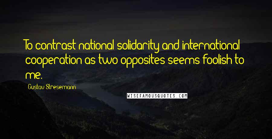 Gustav Stresemann Quotes: To contrast national solidarity and international cooperation as two opposites seems foolish to me.