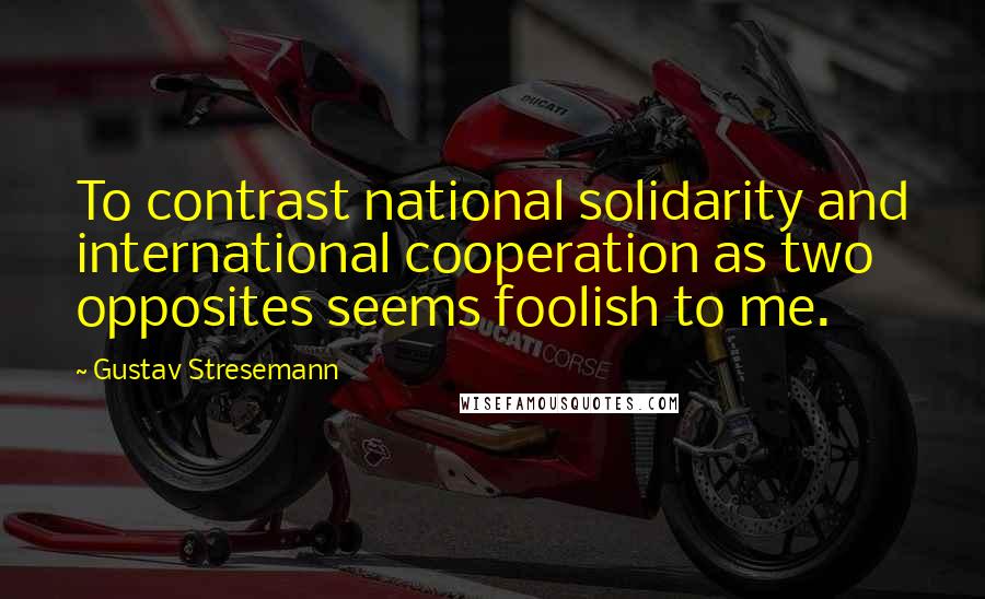 Gustav Stresemann Quotes: To contrast national solidarity and international cooperation as two opposites seems foolish to me.