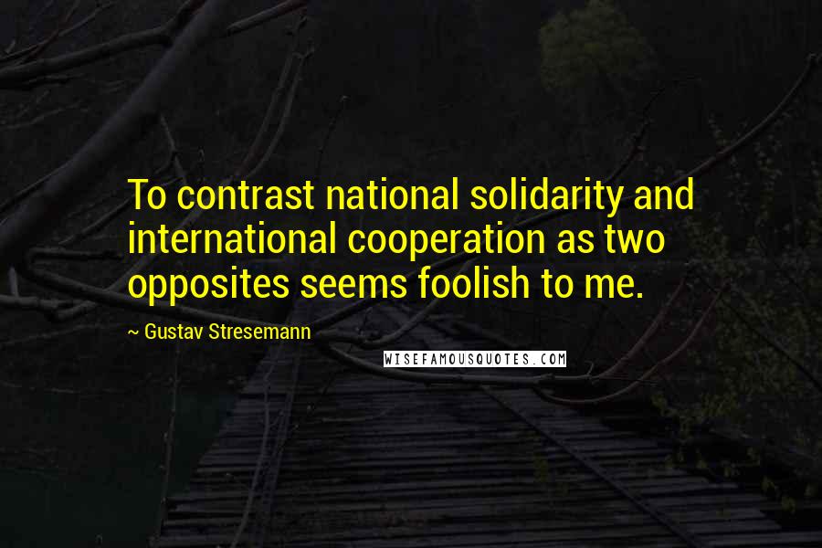 Gustav Stresemann Quotes: To contrast national solidarity and international cooperation as two opposites seems foolish to me.