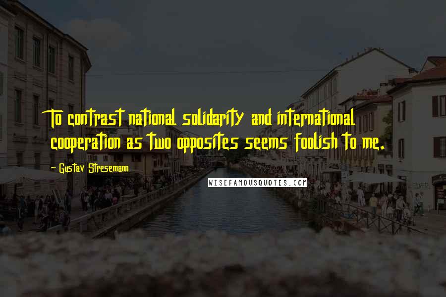 Gustav Stresemann Quotes: To contrast national solidarity and international cooperation as two opposites seems foolish to me.