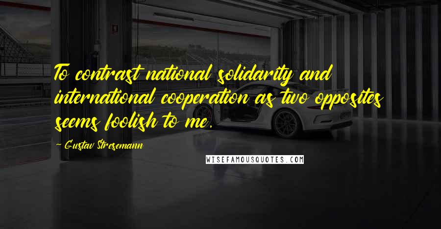 Gustav Stresemann Quotes: To contrast national solidarity and international cooperation as two opposites seems foolish to me.