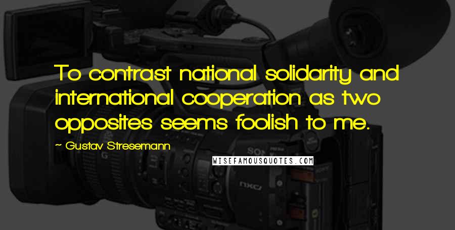 Gustav Stresemann Quotes: To contrast national solidarity and international cooperation as two opposites seems foolish to me.