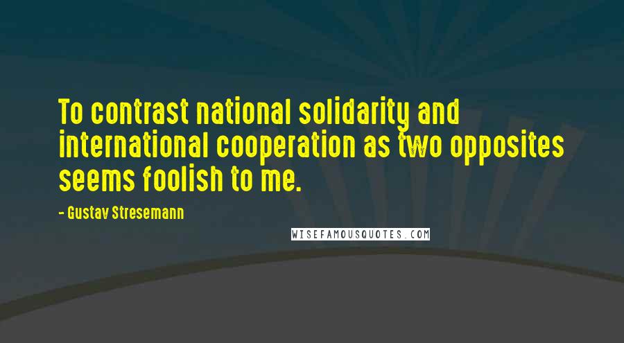 Gustav Stresemann Quotes: To contrast national solidarity and international cooperation as two opposites seems foolish to me.