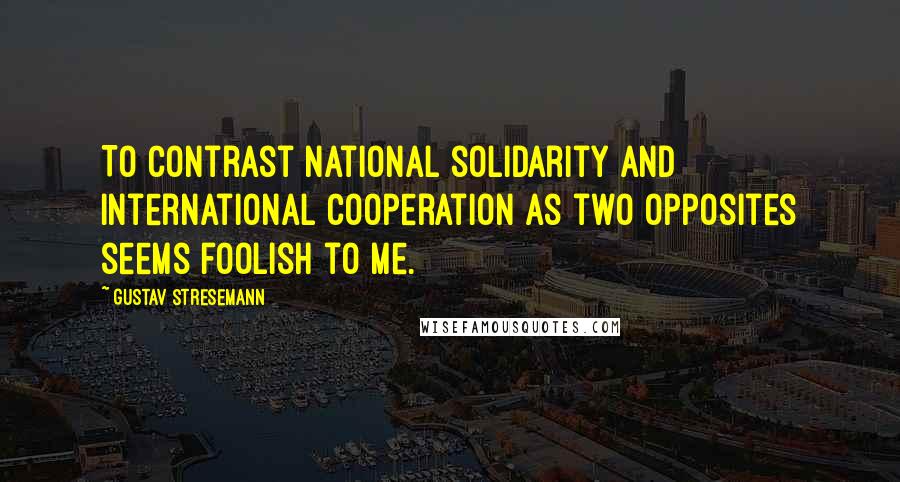 Gustav Stresemann Quotes: To contrast national solidarity and international cooperation as two opposites seems foolish to me.