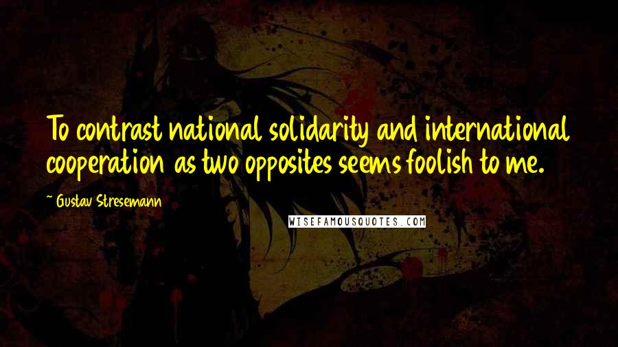 Gustav Stresemann Quotes: To contrast national solidarity and international cooperation as two opposites seems foolish to me.