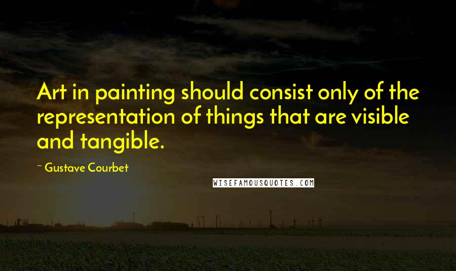 Gustave Courbet Quotes: Art in painting should consist only of the representation of things that are visible and tangible.