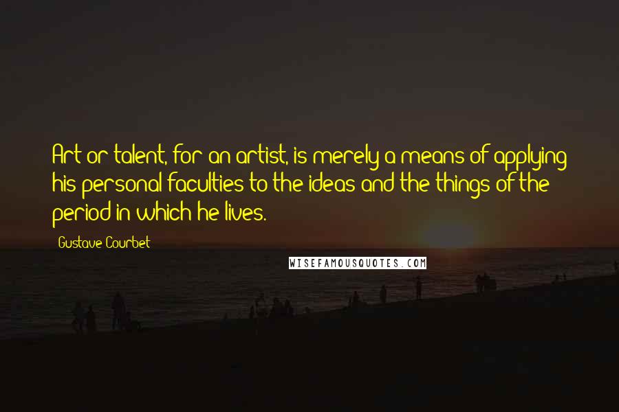 Gustave Courbet Quotes: Art or talent, for an artist, is merely a means of applying his personal faculties to the ideas and the things of the period in which he lives.