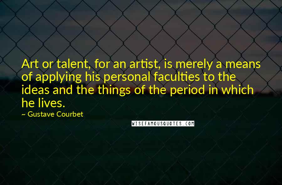 Gustave Courbet Quotes: Art or talent, for an artist, is merely a means of applying his personal faculties to the ideas and the things of the period in which he lives.
