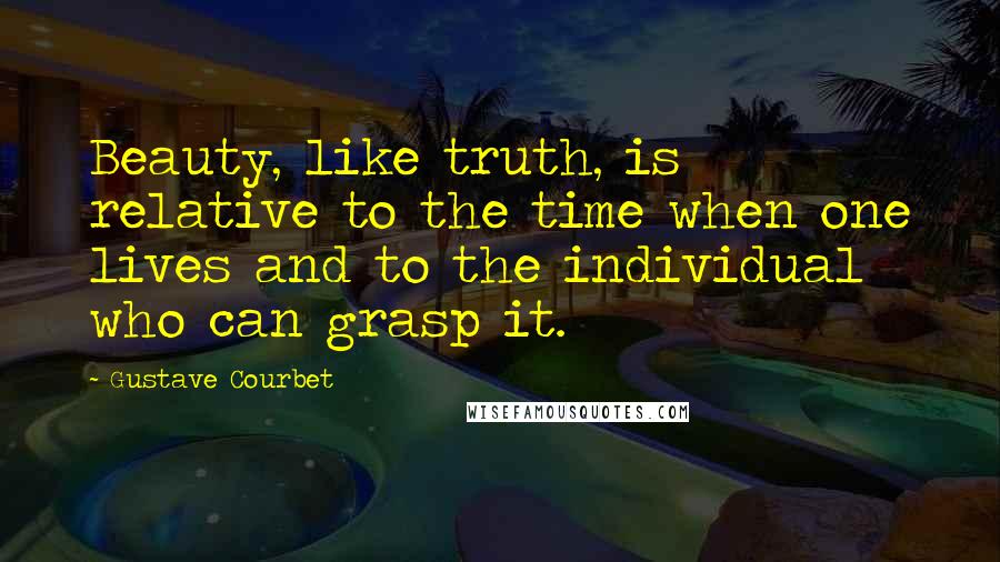 Gustave Courbet Quotes: Beauty, like truth, is relative to the time when one lives and to the individual who can grasp it.