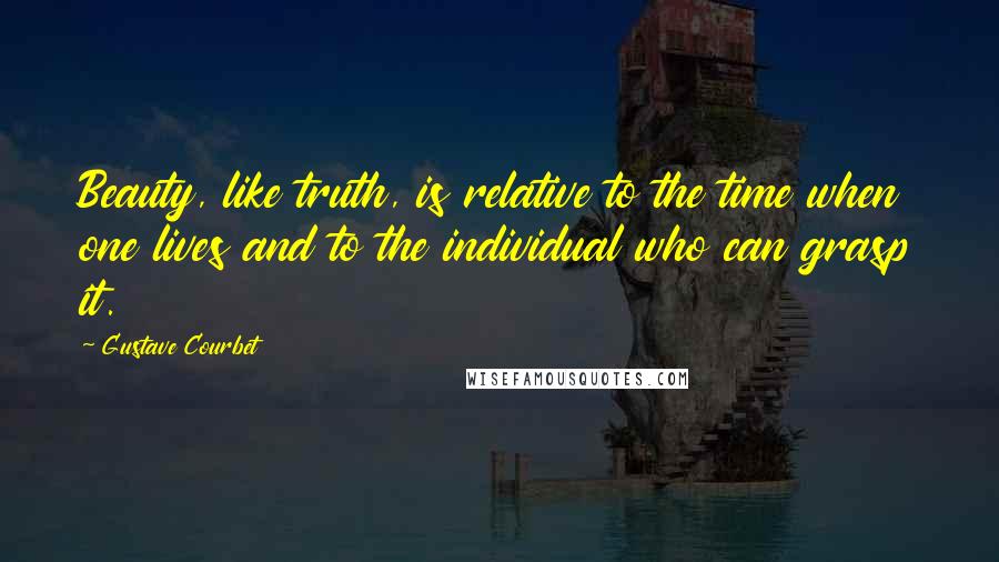 Gustave Courbet Quotes: Beauty, like truth, is relative to the time when one lives and to the individual who can grasp it.