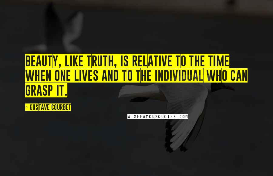 Gustave Courbet Quotes: Beauty, like truth, is relative to the time when one lives and to the individual who can grasp it.