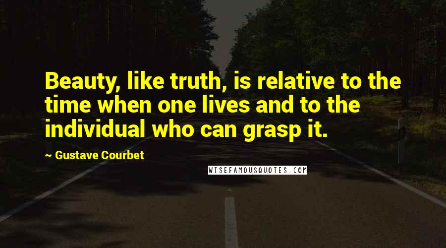 Gustave Courbet Quotes: Beauty, like truth, is relative to the time when one lives and to the individual who can grasp it.