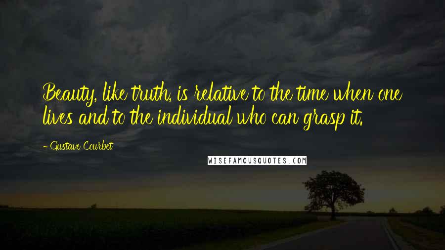 Gustave Courbet Quotes: Beauty, like truth, is relative to the time when one lives and to the individual who can grasp it.