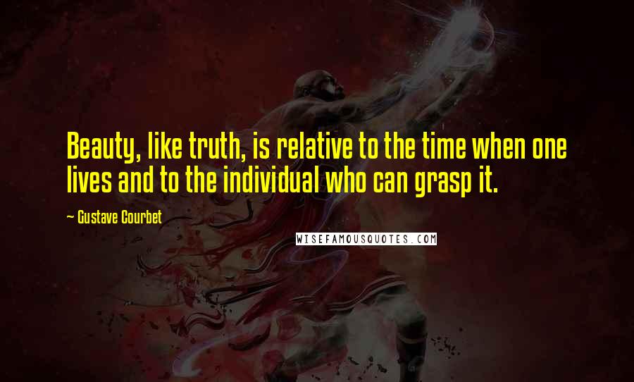 Gustave Courbet Quotes: Beauty, like truth, is relative to the time when one lives and to the individual who can grasp it.