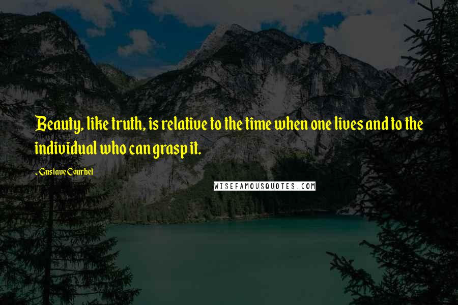 Gustave Courbet Quotes: Beauty, like truth, is relative to the time when one lives and to the individual who can grasp it.