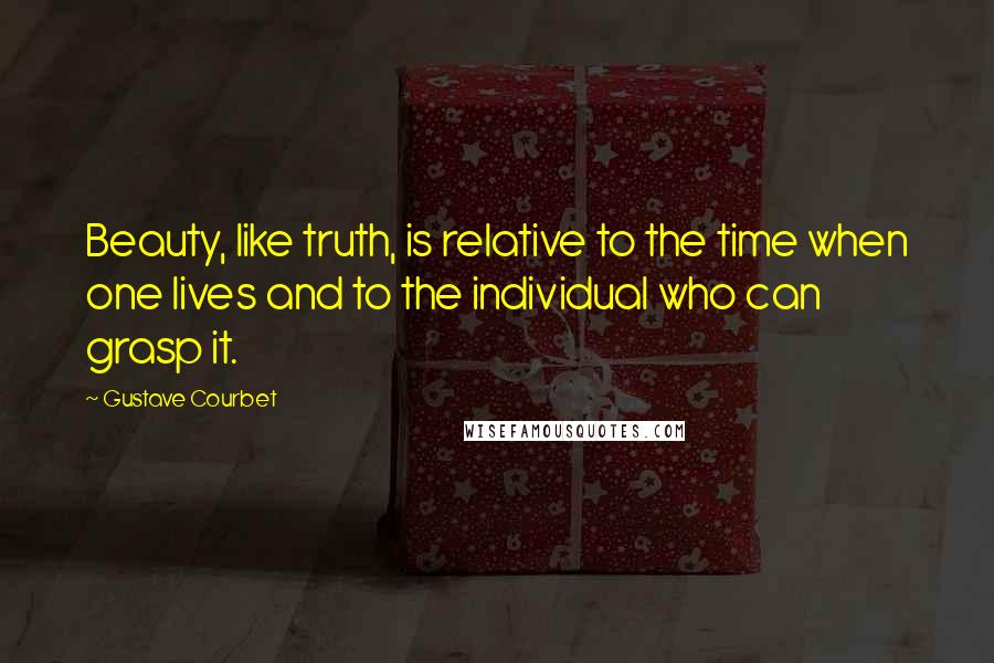 Gustave Courbet Quotes: Beauty, like truth, is relative to the time when one lives and to the individual who can grasp it.