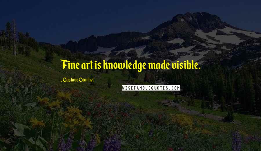 Gustave Courbet Quotes: Fine art is knowledge made visible.