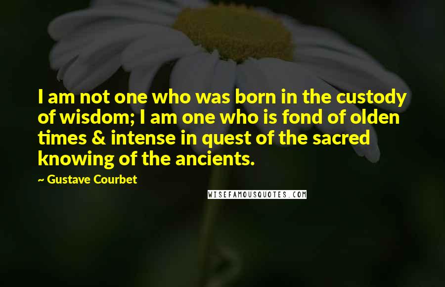 Gustave Courbet Quotes: I am not one who was born in the custody of wisdom; I am one who is fond of olden times & intense in quest of the sacred knowing of the ancients.