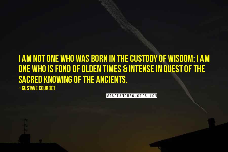 Gustave Courbet Quotes: I am not one who was born in the custody of wisdom; I am one who is fond of olden times & intense in quest of the sacred knowing of the ancients.