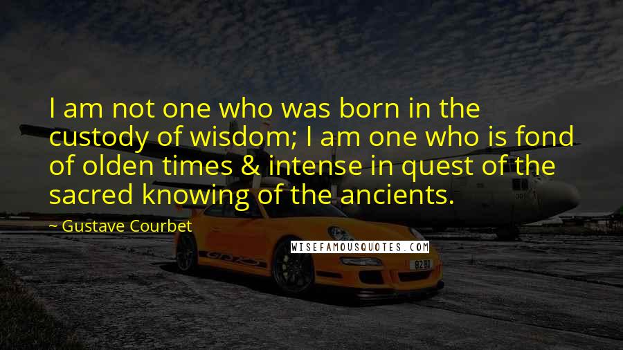 Gustave Courbet Quotes: I am not one who was born in the custody of wisdom; I am one who is fond of olden times & intense in quest of the sacred knowing of the ancients.