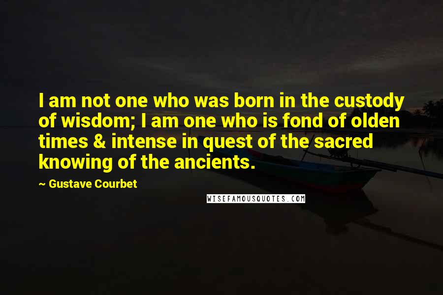 Gustave Courbet Quotes: I am not one who was born in the custody of wisdom; I am one who is fond of olden times & intense in quest of the sacred knowing of the ancients.