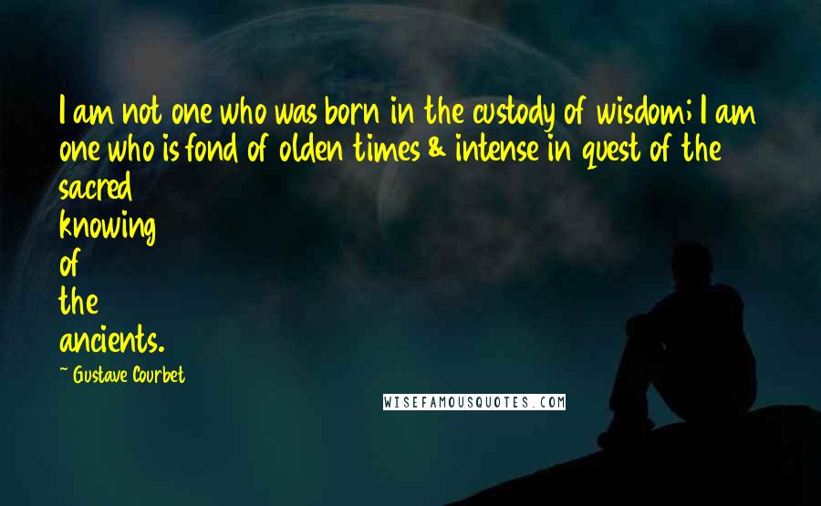 Gustave Courbet Quotes: I am not one who was born in the custody of wisdom; I am one who is fond of olden times & intense in quest of the sacred knowing of the ancients.